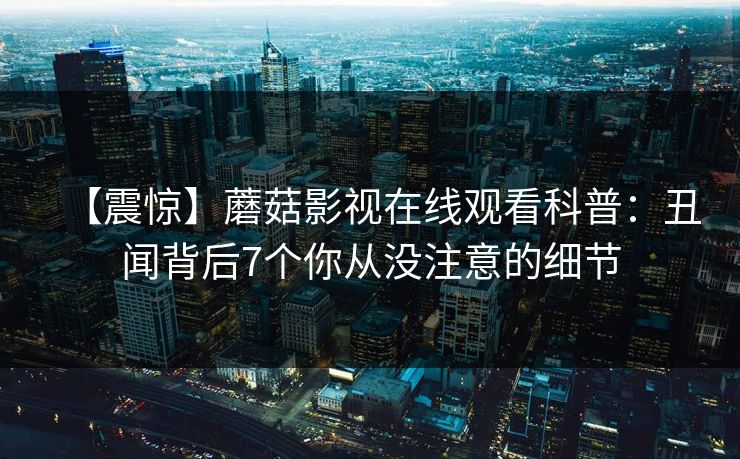 【震惊】蘑菇影视在线观看科普：丑闻背后7个你从没注意的细节