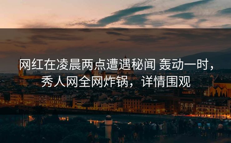 网红在凌晨两点遭遇秘闻 轰动一时，秀人网全网炸锅，详情围观