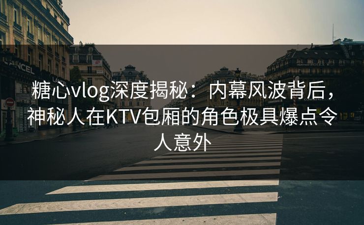 糖心vlog深度揭秘：内幕风波背后，神秘人在KTV包厢的角色极具爆点令人意外