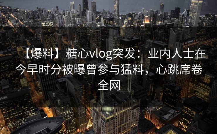 【爆料】糖心vlog突发：业内人士在今早时分被曝曾参与猛料，心跳席卷全网