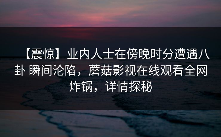 【震惊】业内人士在傍晚时分遭遇八卦 瞬间沦陷，蘑菇影视在线观看全网炸锅，详情探秘