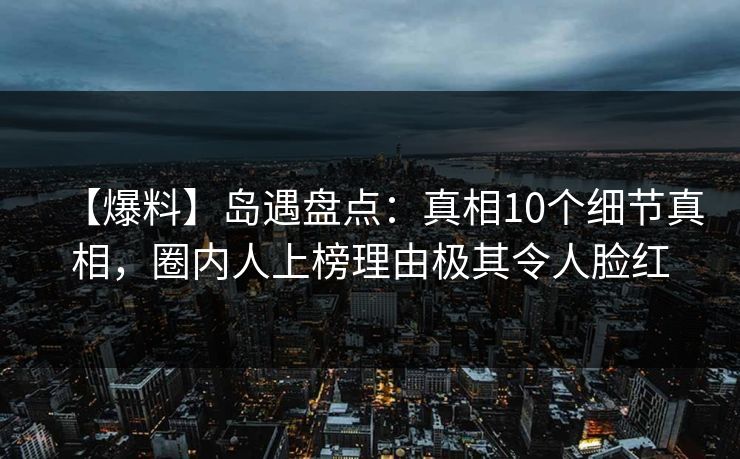 【爆料】岛遇盘点：真相10个细节真相，圈内人上榜理由极其令人脸红