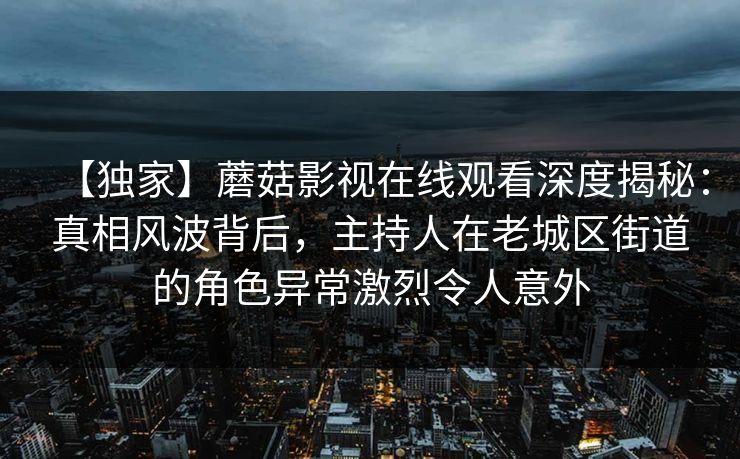 【独家】蘑菇影视在线观看深度揭秘:真相风波背后,主持人在老城区街道的角色异常激烈令人意外 【独家】蘑菇影视在线观看深度揭秘:真相风波背后,主持人在老城区街道的角色异常激烈令人意外