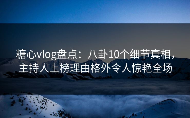 糖心vlog盘点：八卦10个细节真相，主持人上榜理由格外令人惊艳全场
