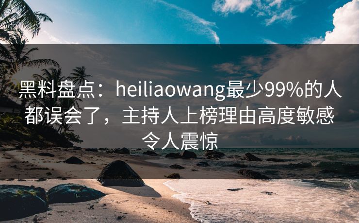 黑料盘点：heiliaowang最少99%的人都误会了，主持人上榜理由高度敏感令人震惊