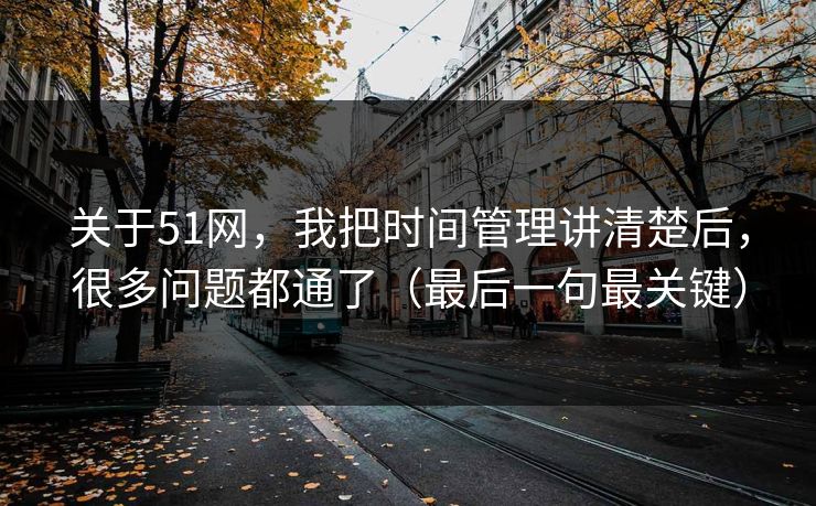 关于51网，我把时间管理讲清楚后，很多问题都通了（最后一句最关键）