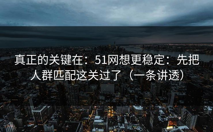 真正的关键在：51网想更稳定：先把人群匹配这关过了（一条讲透）